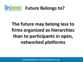 Future Belongs to?


The future may belong less to
firms organized as hierarchies
 than to participants in open,
    networked platforms


     Copyright @Fleximoms, Workflex Solutions Pvt Ltd.
 