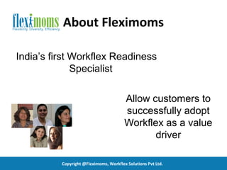 About Fleximoms

India’s first Workflex Readiness
              Specialist

                                        Allow customers to
                                        successfully adopt
                                        Workflex as a value
                                               driver

          Copyright @Fleximoms, Workflex Solutions Pvt Ltd.
 