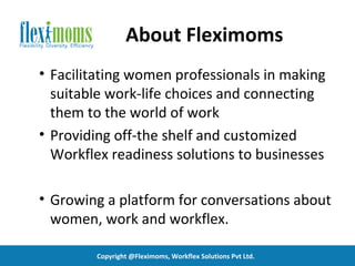 About Fleximoms
• Facilitating women professionals in making
  suitable work-life choices and connecting
  them to the world of work
• Providing off-the shelf and customized
  Workflex readiness solutions to businesses

• Growing a platform for conversations about
  women, work and workflex.

        Copyright @Fleximoms, Workflex Solutions Pvt Ltd.
 