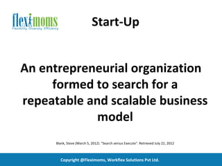 Start-Up


An entrepreneurial organization
     formed to search for a
repeatable and scalable business
             model
      Blank, Steve (March 5, 2012). "Search versus Execute". Retrieved July 22, 2012



        Copyright @Fleximoms, Workflex Solutions Pvt Ltd.
 