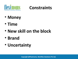 Constraints
• Money
• Time
• New skill on the block
• Brand
• Uncertainty

          Copyright @Fleximoms, Workflex Solutions Pvt Ltd.
 