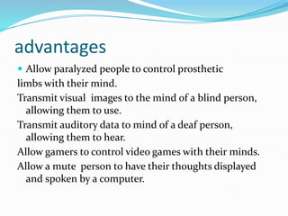 advantages
 Allow paralyzed people to control prosthetic
limbs with their mind.
Transmit visual images to the mind of a blind person,
allowing them to use.
Transmit auditory data to mind of a deaf person,
allowing them to hear.
Allow gamers to control video games with their minds.
Allow a mute person to have their thoughts displayed
and spoken by a computer.
 