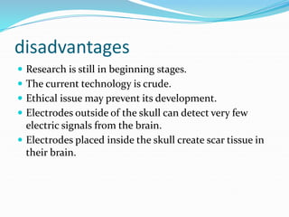 disadvantages
 Research is still in beginning stages.
 The current technology is crude.
 Ethical issue may prevent its development.
 Electrodes outside of the skull can detect very few
electric signals from the brain.
 Electrodes placed inside the skull create scar tissue in
their brain.
 