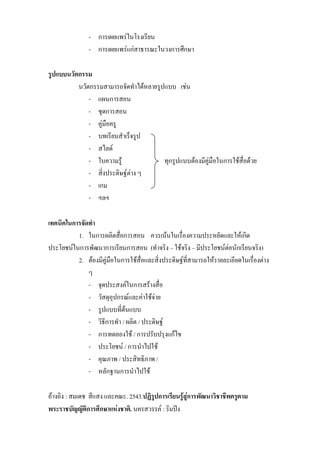 - การเผยแพรในโรงเรียน
               - การเผยแพรแกสาธารณะในวงการศึกษา

รูปแบบนวัตกรรม
          นวัตกรรมสามารถจัดทําไดหลายรูปแบบ เชน
              - แผนการสอน
              - ชุดการสอน
              - คูมือครู
              - บทเรียนสําเร็จรูป
              - สไลด
              - ใบความรู             ทุกรูปแบบตองมีคูมือในการใชสื่อดวย
              - สิ่งประดิษฐตาง ๆ
              - เกม
              - ฯลฯ

เทคนิคในการจัดทํา
          1. ในการผลิตสื่อการสอน ควรเนนในเรื่องความประหยัดและใหเกิด
ประโยชนในการพัฒนาการเรียนการสอน (ทําจริง – ใชจริง – มีประโยชนตอนักเรียนจริง)
          2. ตองมีคูมือในการใชสื่อและสิ่งประดิษฐที่สามารถใหรายละเอียดในเรื่องตาง
              ๆ
              - จุดประสงคในการสรางสื่อ
              - วัสดุอุปกรณและคาใชจาย
              - รูปแบบที่ตนแบบ
              - วิธีการทํา / ผลิต / ประดิษฐ
              - การทดลองใช / การปรับปรุงแกไข
              - ประโยชน / การนําไปใช
              - คุณภาพ / ประสิทธิภาพ /
              - หลักฐานการนําไปใช

อางอิง : สมเดช สีแสง และคณะ.2543.ปฏิรปการเรียนรูสูการพัฒนาวิชาชีพครูตาม
                                        ู
พระราชบัญญัติการศึกษาแหงชาติ. นครสวรรค : ริมปง
 