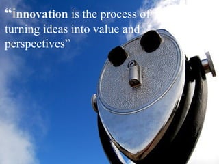 “innovation is the process of
turning ideas into value and
perspectives”
 
