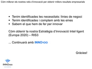 Cóm millorar els nostres ratis d’innovació per obtenir millors resultats empresarials




        Tenim identificades les necessitats: línies de negoci
        Tenim identificades i comptem amb les eines
        Sabem el que hem de fer per innovar

       Cóm obtenir la nostra Estratègia d’Innovació Intel·ligent
       (Europa 2020) – RIS3

       ... Continuarà amb INNO1OO


                                                                           Gràcies!
 