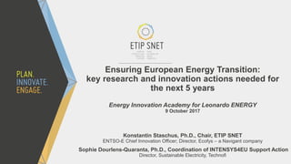 Ensuring European Energy Transition:
key research and innovation actions needed for
the next 5 years
Energy Innovation Academy for Leonardo ENERGY
9 October 2017
Konstantin Staschus, Ph.D., Chair, ETIP SNET
ENTSO-E Chief Innovation Officer; Director, Ecofys – a Navigant company
Sophie Dourlens-Quaranta, Ph.D., Coordination of INTENSYS4EU Support Action
Director, Sustainable Electricity, Technofi
 