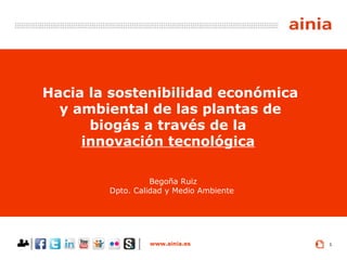 www.ainia.es 1
Hacia la sostenibilidad económica
y ambiental de las plantas de
biogás a través de la
innovación tecnológica
Begoña Ruiz
Dpto. Calidad y Medio Ambiente
 