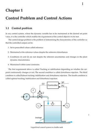 Chapter 1
Control Problem and Control Actions
1.1 Control problem
In any control system, where the dynamic variable has to be maintained at the desired set point
value, it is the controller which enables the requirement of the control objective to be met.
The control design problem is the problem of determining the characteristics of the controller so
that the controlled output can be:
1. Set to prescribed values called reference
2. Maintained at the reference values despite the unknown disturbances
3. Conditions (1) and (2) are met despite the inherent uncertainties and changes in the plant
dynamic characteristics.
4. Maintained within some constrains.
The first requirement above is called Tracking or stabilization depending on whether the set-
point continuously changes or not, The second condition is called disturbance rejection. The third
condition is called Robust tracking/stabilization and disturbance rejection. The fourth condition is
called optimal tracking/stabilization and disturbance rejection.
1
1
Liquid level control system in a buffer tank
 