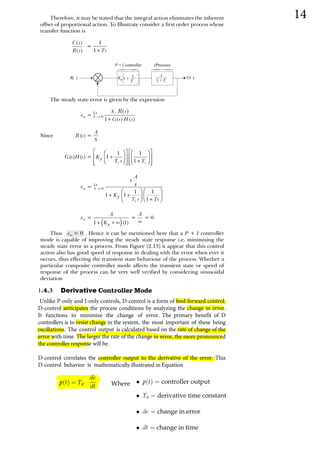R( )
1
1 + T
C( )
+
P I controller (Process)
{
{
1
T
Kp 1 +
  
   
 
 
 
 


 
   


  
  

 

 













 











  
  





 










  







 

     
  





      
         
     ­  
       
      €
        
       
14

13 Derivative 
Unlike P-only and I-only controls, D-control is a form of feed forward control.
D-control anticipates the process conditions by analyzing the change in error.
It functions to minimize the change of error. The primary benefit of D
controllers is to resist change in the system, the most important of these being
oscillations. The control output is calculated based on the rate of change of the
error with time. The larger the rate of the change in error, the more pronounced
the controller response will be.
D-control correlates the controller output to the derivative of the error. This
D-control behavior is mathematically illustrated in Equation
p(t) = Td
de
dt Where • p(t) = controller output
• Td = derivative time constant
• de = change in error
• dt = change in time
 
