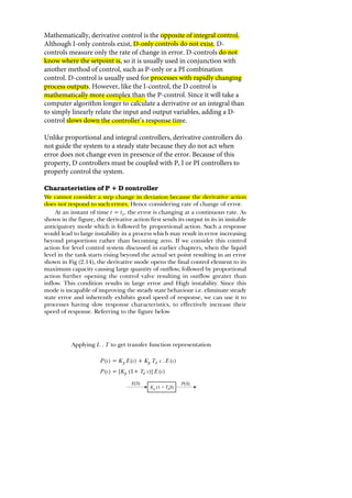 Mathematically, derivative control is the opposite of integral control.
Although I-only controls exist, D-only controls do not exist. D-
controls measure only the rate of change in error. D-controls do not
know where the setpoint is, so it is usually used in conjunction with
another method of control, such as P-only or a PI combination
control. D-control is usually used for processes with rapidly changing
process outputs. However, like the I-control, the D control is
mathematically more complex than the P-control. Since it will take a
computer algorithm longer to calculate a derivative or an integral than
to simply linearly relate the input and output variables, adding a D-
control slows down the controller’s response time.
Unlike proportional and integral controllers, derivative controllers do
not guide the system to a steady state because they do not act when
error does not change even in presence of the error. Because of this
property, D controllers must be coupled with P, I or PI controllers to
properly control the system.



 




 
­
€ ‚ƒ 
„ 

 

„

†

         
        
Kp (1 + d
T S)
P S
( )
E S
( )
 