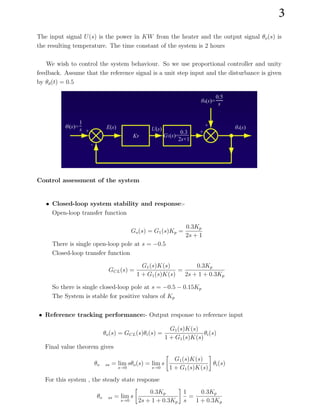 The input signal U(s) is the power in KW from the heater and the output signal θo(s) is
the resulting temperature. The time constant of the system is 2 hours
We wish to control the system behaviour. So we use proportional controller and unity
feedback. Assume that the reference signal is a unit step input and the disturbance is given
by θd(t) = 0.5
Control assessment of the system
• Closed-loop system stability and response:-
Open-loop transfer function
Go(s) = G1(s)Kp =
0.3Kp
2s + 1
There is single open-loop pole at s = −0.5
Closed-loop transfer function
GCL(s) =
G1(s)K(s)
1 + G1(s)K(s)
=
0.3Kp
2s + 1 + 0.3Kp
So there is single closed-loop pole at s = −0.5 − 0.15Kp
The System is stable for positive values of Kp
• Reference tracking performance:- Output response to reference input
G1(s)K(s)
1 + G1(s)K(s)
θi(s)
θo(s) = GCL(s)θi(s) =
Final value theorem gives
θo ss = lim
s→0
sθo(s) = lim
s→0
s

G1(s)K(s)
1 + G1(s)K(s)

θi(s)
For this system , the steady state response
θo ss = lim
s→0
s

0.3Kp

1
2s + 1 + 0.3Kp s
=
0.3Kp
1 + 0.3Kp
3
 