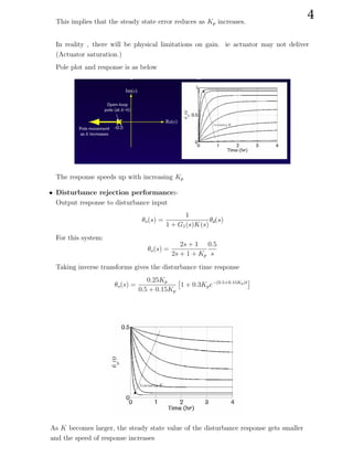 This implies that the steady state error reduces as Kp increases.
In reality , there will be physical limitations on gain. ie actuator may not deliver
(Actuator saturation.)
Pole plot and response is as below
The response speeds up with increasing Kp
• Disturbance rejection performance:-
Output response to disturbance input
θo(s) =
1
1 + G1(s)K(s)
θd(s)
For this system:
θo(s) =
2s + 1
2s + 1 + Kp
0.5
s
Taking inverse transforms gives the disturbance time response
θo(s) =
0.25Kp
0.5 + 0.15Kp

1 + 0.3Kpe−(0.5+0.15Kp)t

As K becomes larger, the steady state value of the disturbance response gets smaller
and the speed of response increases
4
 