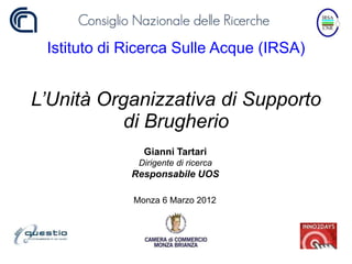 Istituto di Ricerca Sulle Acque (IRSA)


L’Unità Organizzativa di Supporto
           di Brugherio
               Gianni Tartari
              Dirigente di ricerca
             Responsabile UOS

             Monza 6 Marzo 2012
 