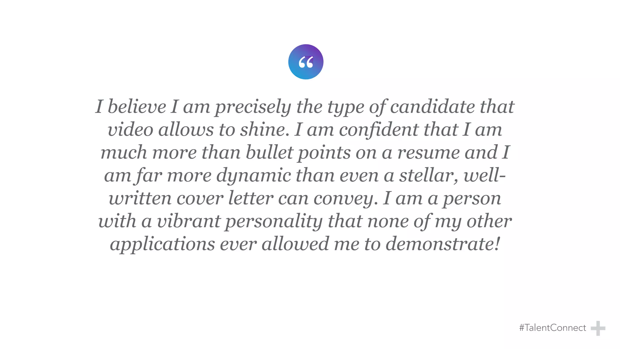 I believe I am precisely the type of candidate that
video allows to shine. I am confident that I am
much more than bullet points on a resume and I
am far more dynamic than even a stellar, well-
written cover letter can convey. I am a person
with a vibrant personality that none of my other
applications ever allowed me to demonstrate!
 