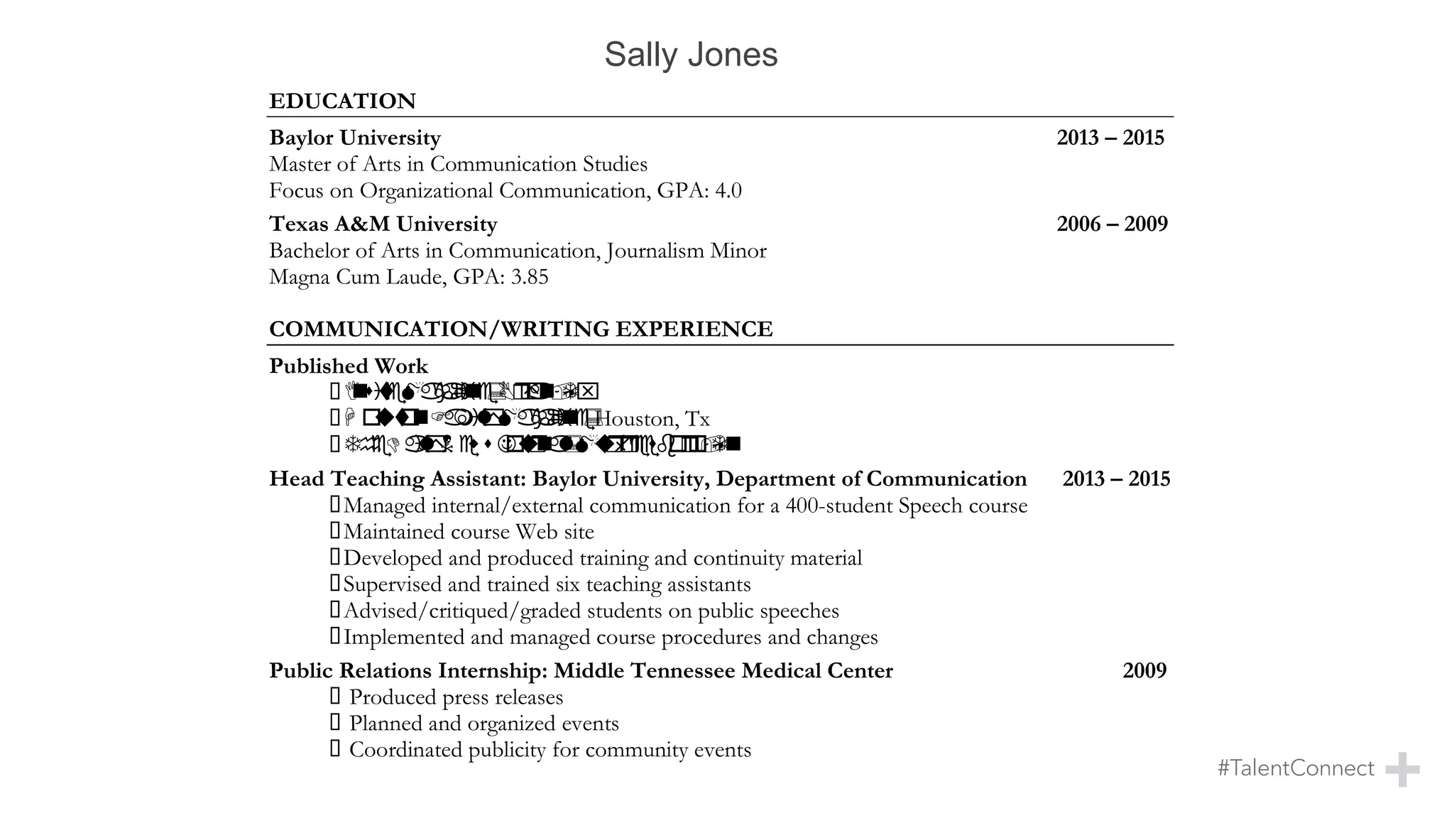 14923 SUN HARBOR •HOUSTON, TEXAS •77062
KELSEY.PARKER@OUTLOOK.COM
713.614.5697
EDUCATION
Baylor University 2013 – 2015
Master of Arts in Communication Studies
Focus on Organizational Communication, GPA: 4.0
Texas A&M University 2006 – 2009
Bachelor of Arts in Communication, Journalism Minor
Magna Cum Laude, GPA: 3.85
COMMUNICATION/WRITING EXPERIENCE
Published Work
▪InsiteMagazine:Bryan,Tx
▪H oustonFamilyMagazine:Houston, Tx
▪TheDailyNews Journal:Murfreesboro,Tn
Head Teaching Assistant: Baylor University, Department of Communication 2013 – 2015
▪Managed internal/external communication for a 400-student Speech course
▪Maintained course Web site
▪Developed and produced training and continuity material
▪Supervised and trained six teaching assistants
▪Advised/critiqued/graded students on public speeches
▪Implemented and managed course procedures and changes
Public Relations Internship: Middle Tennessee Medical Center 2009
▪ Produced press releases
▪ Planned and organized events
▪ Coordinated publicity for community events
Contributing Author: Houston Family Magazine 2008
▪ Researched, wrote, and edited monthly feature articles
Sally Jones
 