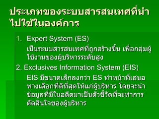 ประเภทของระบบสารสȨทศที่นำไปใช้ในองค์การ Expert System   (ES) เป็นระบบสารสȨทศที่ถูกสร้างขึ้น เพื่อกลุ่มผู้ใช้งานของผู้บริหารระดับสูง  2.  Exclusives Information System (EIS) EIS  มีขนาดเล็กลงกว่า  ES  ทำหน้าที่เสนอทางเลือกที่ดีที่สุดให้แก่ผู้บริหาร โดยจะนำข้อมูลที่มีในอดีตมาเป็นตัวชี้วัดที่จะทำการตัดสินใจของผู้บริหาร  