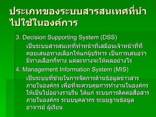 ประเภทของระบบสารสȨทศที่นำไปใช้ในองค์การ 3.  Decision Supporting System (DSS) เป็นระบบสารสนเทที่ทำหน้าที่เสมือนเจ้าหน้าที่ที่คอยเสนอทางเลือกให้แก่ผู้บริหาร เป็นการเสนอว่ามีทางเลือกกี่ทาง แต่ละทางจะให้ผลอย่างไร 4.  Management Information System (MIS) เป็นระบบที่ช่วยในการจัดการด้านข้อมูลข่าวสารภายในองค์กร เพื่อที่จะควบคุมการทำงานในองค์กรให้เป็นไปอย่างราบรื่น ได้แก่ ระบบการติดต่อสื่อสารภายในองค์กร ระบบบุคลากร ระบบฐานข้อมูลอาจารย์ ผู้เรียน  
