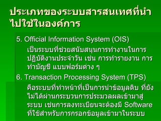ประเภทของระบบสารสนเทศที่นำไปใช้ในองค์การ 5.  Official Information System (OIS) เป็นระบบที่ช่วยสนับสนุนการทำงานในการปฏิบัติงานประจำวัน เช่น การทำรายงาน การทำบัญชี แบบฟอร์มต่าง ๆ  6.  Transaction Processing System (TPS) คือระบบที่ทำหน้าที่เป็นการนำข้อมูลดิบ ที่ยังไม่ได้ผ่านกระบวนการประมวลผลเข้ามาสู่ระบบ เช่นการลงทะเบียนจะต้องมี  Software  ที่ใช้สำหรับการกรอกข้อมูลเข้ามาในระบบ 