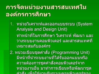 การจัดหน่วยงานสารสนเทศในองค์กรการศึกษา หน่วยวิเคราะห์และออกแบบระบบ  (System Analysis and Design Unit) ทำหน้าที่ในการศึกษา วิเคราะห์ พัฒนา และวางระบบงานคอมพิวเตอร์ และสารสนเทศที่เหมาะสมกับองค์กร 2.  หน่วยเขียนชุดคำสั่ง  (Programming Unit)  มีหน้าที่นำระบบงานที่ได้รับออกแบบหรือความต้องการชุดคำสั่งคอมพิวเตอร์จากหน่วยงานอื่น มาทำการเขียนหรือพัฒนาชุดคำสั่ง เพื่อใช้งานกับระบบคอมพิวเตอร์ขององค์กรได้อย่างมีประสิทธิภาพ 
