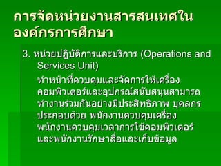 การจัดหน่วยงานสารสนเทศในองค์กรการศึกษา 3.  หน่วยปฏิบัติการและบริการ  (Operations and Services Unit) ทำหน้าที่ควบคุมและจัดการให้เครื่องคอมพิวเตอร์และอุปกรณ์สนับสนุนสามารถทำงานร่วมกันอย่างมีประสิทธิภาพ บุคลกรประกอบด้วย พนักงานควบคุมเครื่อง พนักงานควบคุมเวลาการใช้คอมพิวเตอร์ และพนักงานรักษาสื่อและเก็บข้อมูล 