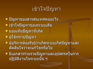 เข้าใจปัญหา ปัญหาของสารสนเทศคออะไร เข้าใจปัญหาของระบบเดิม มองเห็นปัญหาที่เกิด ผู้ใช้ทราบปัญหา ผู้บริหารต้องรับรู้ว่าเกิดระบบเกิดปัญหาและตัดสินใจว่าจะแก้ไขหรือไม่ มีเอกสารรวบรวมปัญหาและอุปสรรคในการปฏิบัติงานในระบบนั้น ๆ 