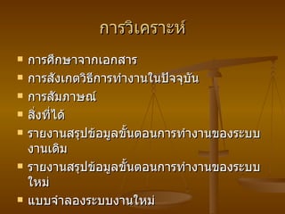 การวิเคราะห์ การศึกษาจากเอกสาร การสังเกตวิธีการทำงานในปัจจุบัน การสัมภาษณ์ สิ่งที่ได้ รายงานสรุปข้อมูลขั้นตอนการทำงานของระบบงานเดิม รายงานสรุปข้อมูลขั้นตอนการทำงานของระบบใหม่ แบบจำลองระบบงานใหม่ 