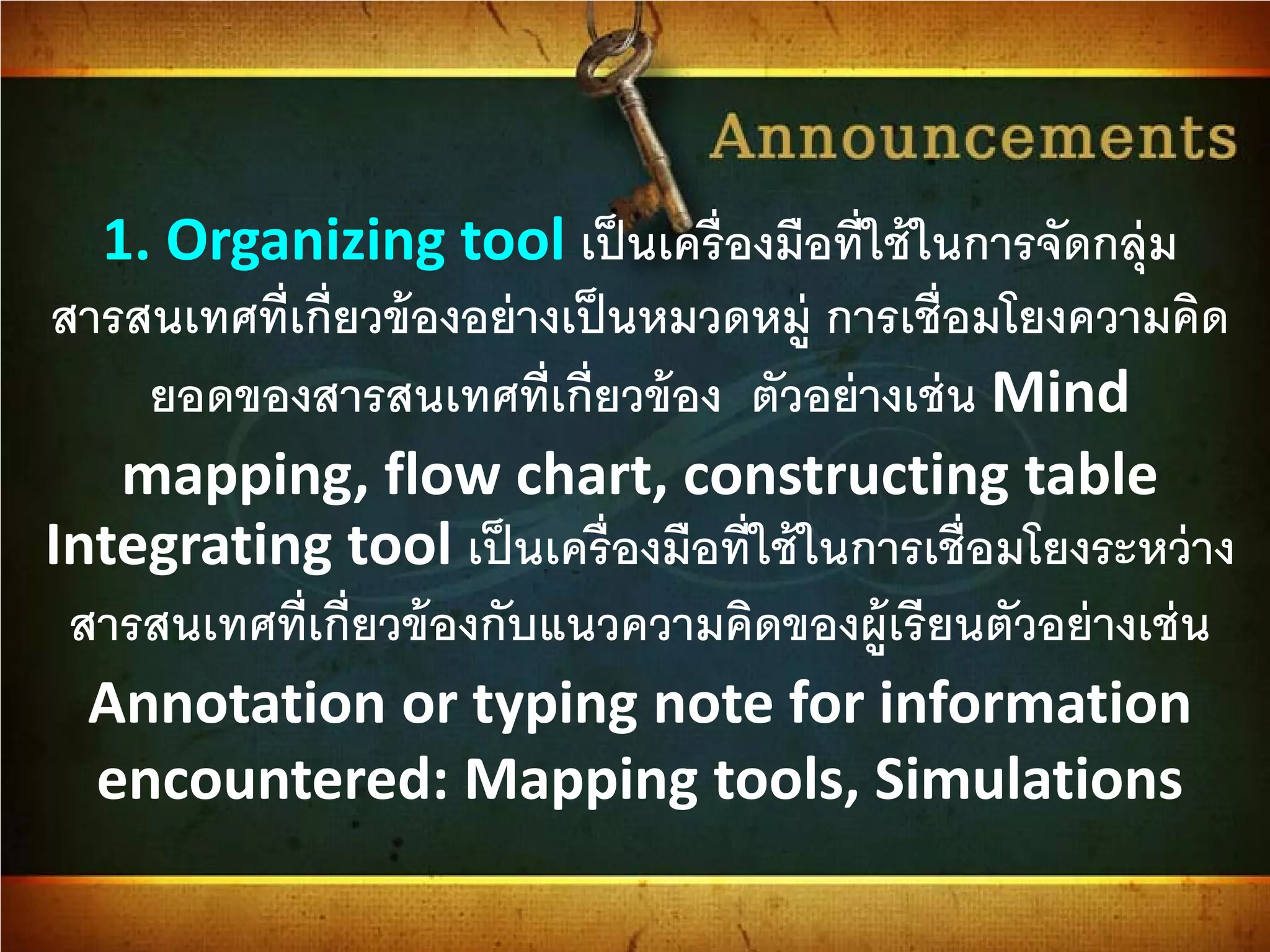 1. Organizing tool เป็นเครื่องมือที่ใช้ในการจัดกลุ่ม
สารสนเทศที่เกี่ยวข้องอย่างเป็นหมวดหมู่ การเชื่อมโยงความคิด
ยอดของสารสนเทศที่เกี่ยวข้อง ตัวอย่างเช่น Mind
mapping, flow chart, constructing table
Integrating tool เป็นเครื่องมือที่ใช้ในการเชื่อมโยงระหว่าง
สารสนเทศที่เกี่ยวข้องกับแนวความคิดของผู้เรียนตัวอย่างเช่น
Annotation or typing note for information
encountered: Mapping tools, Simulations
 