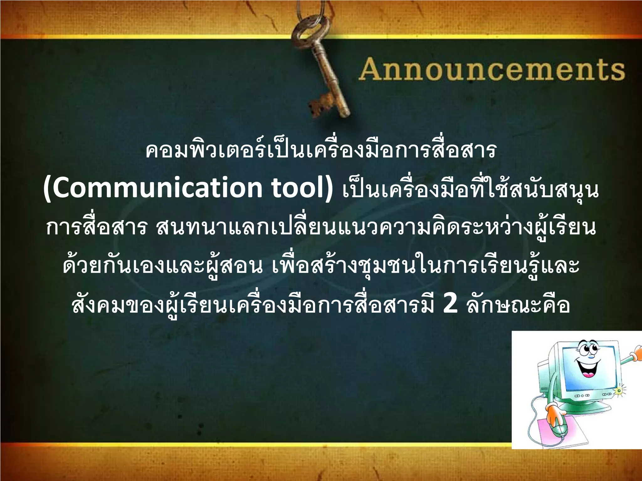 คอมพิวเตอร์เป็นเครื่องมือการสื่อสาร
(Communication tool) เป็นเครื่องมือที่ใช้สนับสนุน
การสื่อสาร สนทนาแลกเปลี่ยนแนวความคิดระหว่างผู้เรียน
ด้วยกันเองและผู้สอน เพื่อสร้างชุมชนในการเรียนรู้และ
สังคมของผู้เรียนเครื่องมือการสื่อสารมี 2 ลักษณะคือ
 