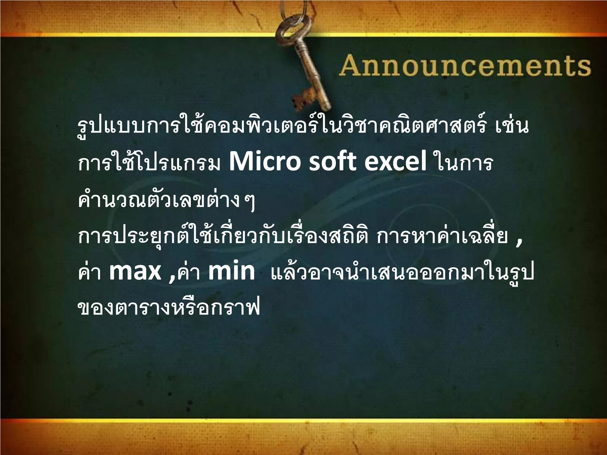 รูปแบบการใช้คอมพิวเตอร์ในวิชาคณิตศาสตร์ เช่น
การใช้โปรแกรม Micro soft excel ในการ
คํานวณตัวเลขต่างๆ
การประยุกต์ใช้เกี่ยวกับเรื่องสถิติ การหาค่าเฉลี่ย ,
ค่า max ,ค่า min แล้วอาจนําเสนอออกมาในรูป
ของตารางหรือกราฟ
 