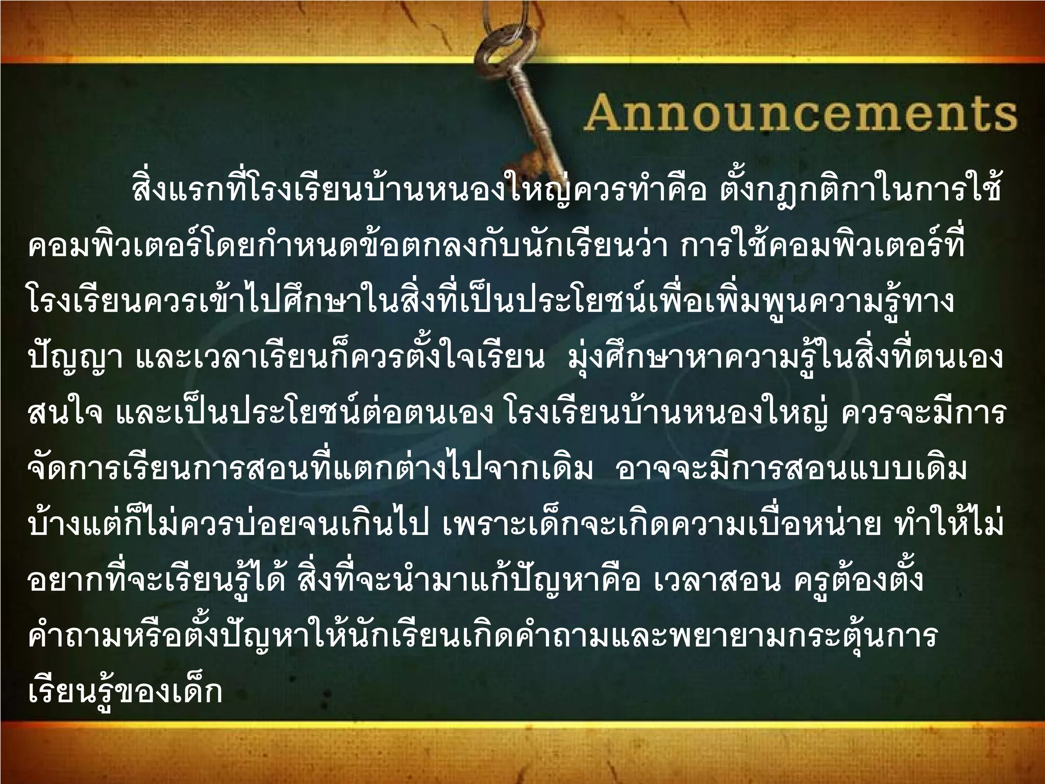 สิ่งแรกที่โรงเรียนบ้านหนองใหญ่ควรทําคือ ตั้งกฎกติกาในการใช้
คอมพิวเตอร์โดยกําหนดข้อตกลงกับนักเรียนว่า การใช้คอมพิวเตอร์ที่
โรงเรียนควรเข้าไปศึกษาในสิ่งที่เป็นประโยชน์เพื่อเพิ่มพูนความรู้ทาง
ปัญญา และเวลาเรียนก็ควรตั้งใจเรียน มุ่งศึกษาหาความรู้ในสิ่งที่ตนเอง
สนใจ และเป็นประโยชน์ต่อตนเอง โรงเรียนบ้านหนองใหญ่ ควรจะมีการ
จัดการเรียนการสอนที่แตกต่างไปจากเดิม อาจจะมีการสอนแบบเดิม
บ้างแต่ก็ไม่ควรบ่อยจนเกินไป เพราะเด็กจะเกิดความเบื่อหน่าย ทําให้ไม่
อยากที่จะเรียนรู้ได้ สิ่งที่จะนํามาแก้ปัญหาคือ เวลาสอน ครูต้องตั้ง
คําถามหรือตั้งปัญหาให้นักเรียนเกิดคําถามและพยายามกระตุ้นการ
เรียนรู้ของเด็ก
 