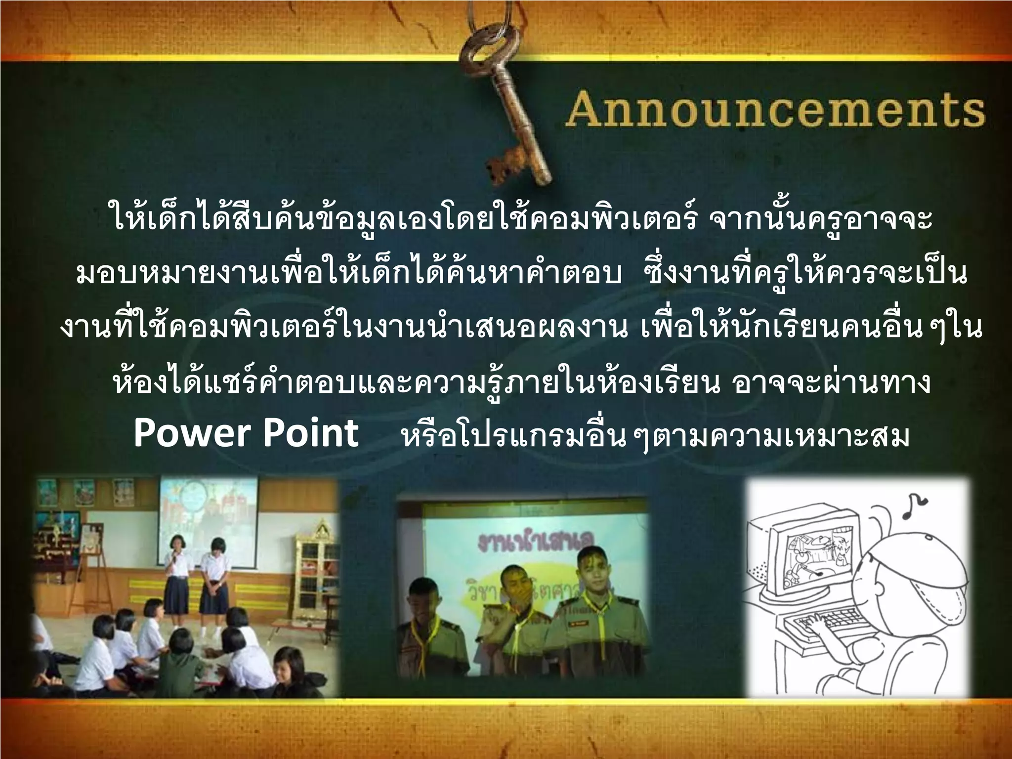 ให้เด็กได้สืบค้นข้อมูลเองโดยใช้คอมพิวเตอร์ จากนั้นครูอาจจะ
มอบหมายงานเพื่อให้เด็กได้ค้นหาคําตอบ ซึ่งงานที่ครูให้ควรจะเป็น
งานที่ใช้คอมพิวเตอร์ในงานนําเสนอผลงาน เพื่อให้นักเรียนคนอื่นๆใน
ห้องได้แชร์คําตอบและความรู้ภายในห้องเรียน อาจจะผ่านทาง
Power Point หรือโปรแกรมอื่นๆตามความเหมาะสม
 