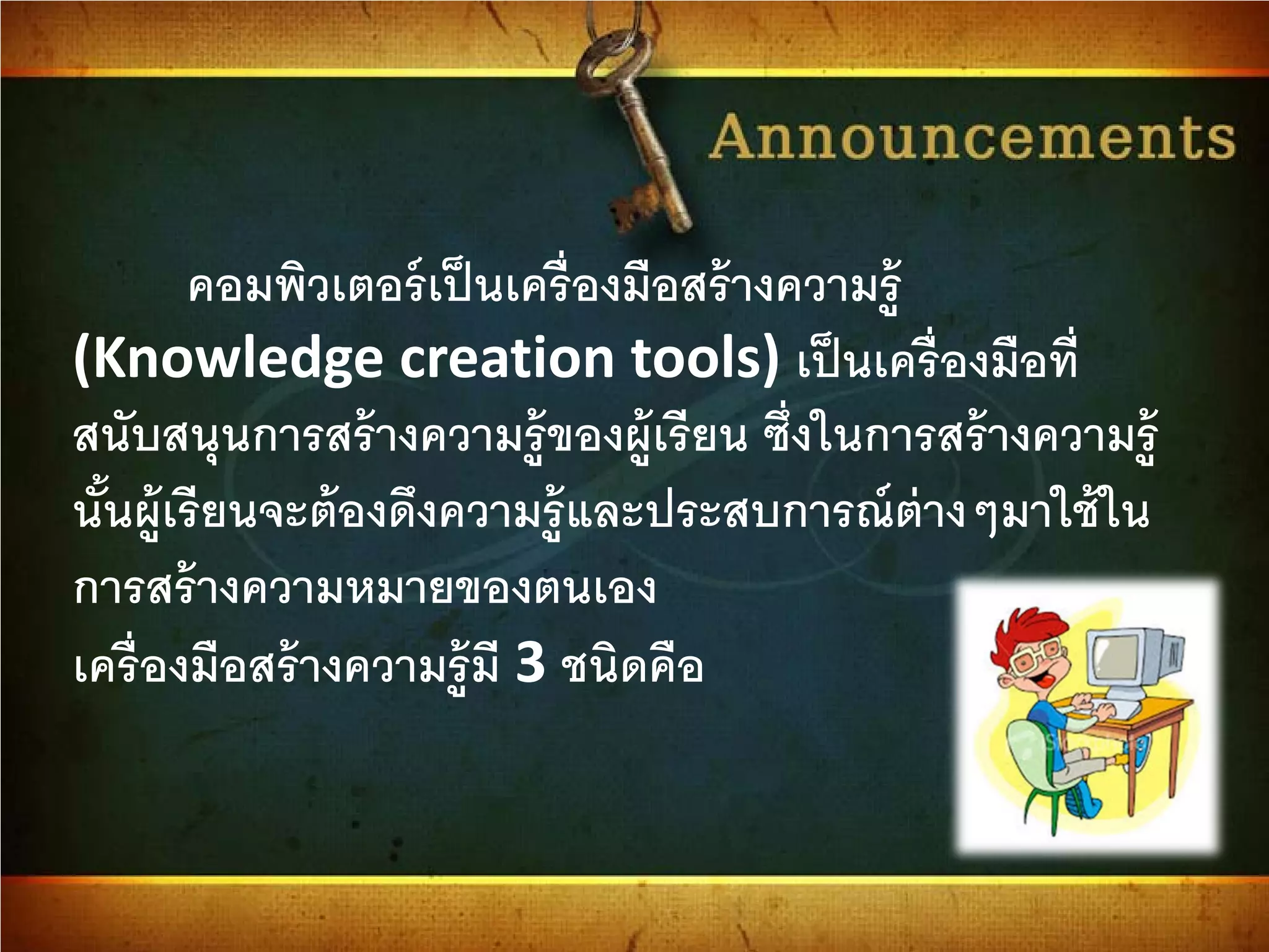 คอมพิวเตอร์เป็นเครื่องมือสร้างความรู้
(Knowledge creation tools) เป็นเครื่องมือที่
สนับสนุนการสร้างความรู้ของผู้เรียน ซึ่งในการสร้างความรู้
นั้นผู้เรียนจะต้องดึงความรู้และประสบการณ์ต่างๆมาใช้ใน
การสร้างความหมายของตนเอง
เครื่องมือสร้างความรู้มี 3 ชนิดคือ
 