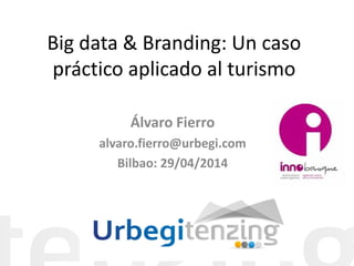 Big data & Branding: Un caso práctico aplicado al turismo 
Álvaro Fierro 
alvaro.fierro@urbegi.com 
Bilbao: 29/04/2014  