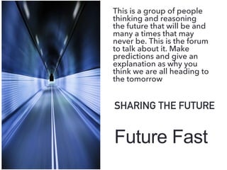 Future Fast
SHARING THE FUTURE
This is a group of people
thinking and reasoning
the future that will be and
many a times that may
never be. This is the forum
to talk about it. Make
predictions and give an
explanation as why you
think we are all heading to
the tomorrow
 