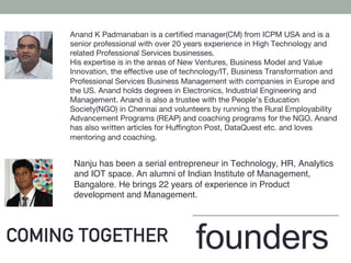 COMING TOGETHER
Nanju has been a serial entrepreneur in Technology, HR, Analytics
and IOT space. An alumni of Indian Institute of Management,
Bangalore. He brings 22 years of experience in Product
development and Management.
Anand K Padmanaban is a certiﬁed manager(CM) from ICPM USA and is a
senior professional with over 20 years experience in High Technology and
related Professional Services businesses.
His expertise is in the areas of New Ventures, Business Model and Value
Innovation, the eﬀective use of technology/IT, Business Transformation and
Professional Services Business Management with companies in Europe and
the US. Anand holds degrees in Electronics, Industrial Engineering and
Management. Anand is also a trustee with the People’s Education
Society(NGO) in Chennai and volunteers by running the Rural Employability
Advancement Programs (REAP) and coaching programs for the NGO. Anand
has also written articles for Huﬃngton Post, DataQuest etc. and loves
mentoring and coaching.
founders
 