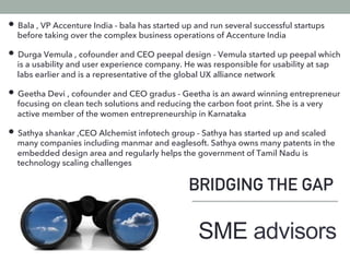 BRIDGING THE GAP
• Bala , VP Accenture India - bala has started up and run several successful startups
before taking over the complex business operations of Accenture India
• Durga Vemula , cofounder and CEO peepal design - Vemula started up peepal which
is a usability and user experience company. He was responsible for usability at sap
labs earlier and is a representative of the global UX alliance network
• Geetha Devi , cofounder and CEO gradus - Geetha is an award winning entrepreneur
focusing on clean tech solutions and reducing the carbon foot print. She is a very
active member of the women entrepreneurship in Karnataka
• Sathya shankar ,CEO Alchemist infotech group - Sathya has started up and scaled
many companies including manmar and eaglesoft. Sathya owns many patents in the
embedded design area and regularly helps the government of Tamil Nadu is
technology scaling challenges
SME advisors
 