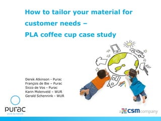 How to tailor your material for
                 customer needs –
                 PLA coffee cup case study




                 Derek Atkinson - Purac
                 François de Bie – Purac
                 Sicco de Vos - Purac
                 Karin Molenveld – WUR
                 Gerald Schennink - WUR




Presenting to:
 