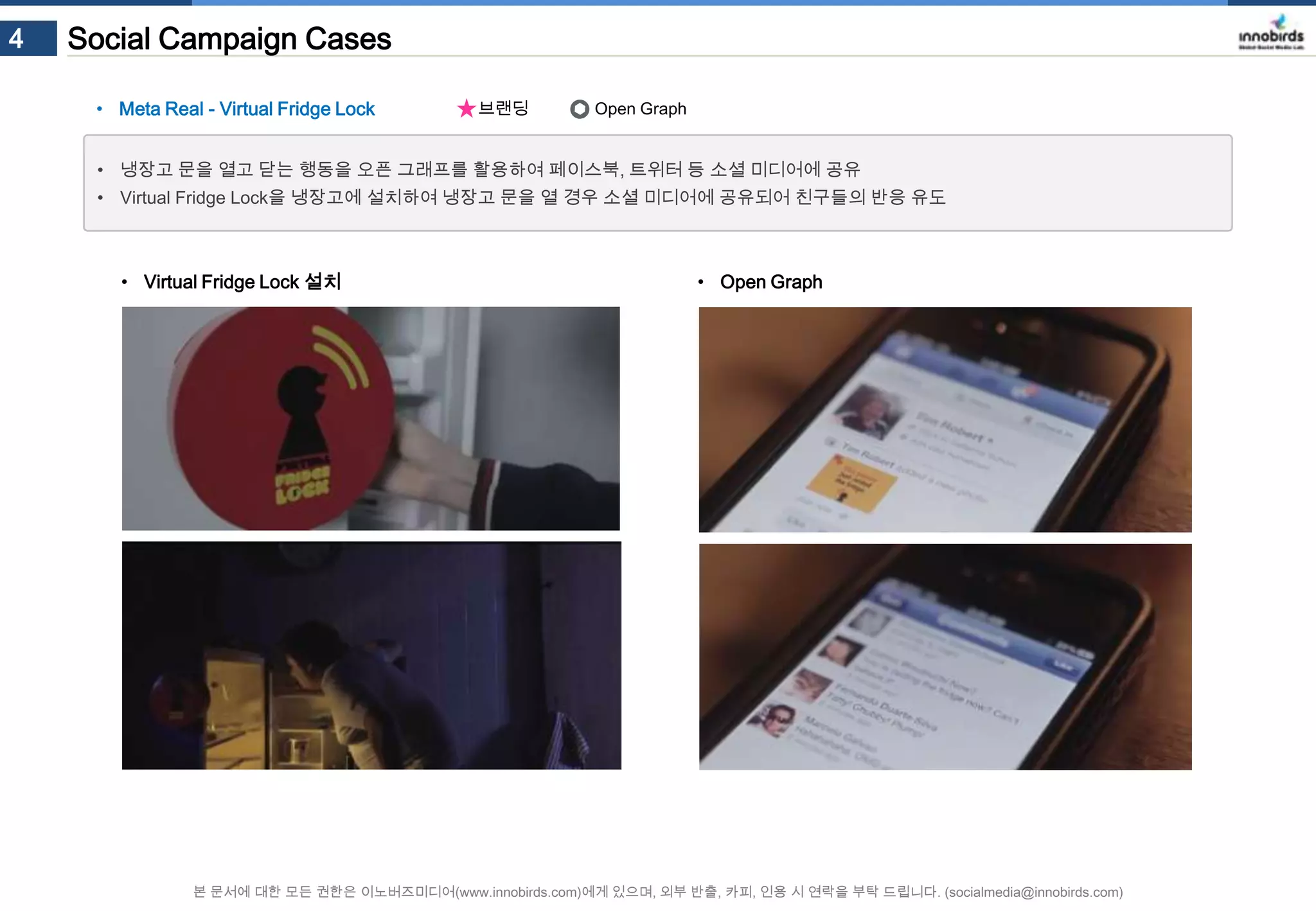 4

Social Campaign Cases
• Meta Real - Virtual Fridge Lock

브랜딩

Open Graph

• 냉장고 문을 열고 닫는 행동을 오픈 그래프를 활용하여 페이스북, 트위터 등 소셜 미디어에 공유
• Virtual Fridge Lock을 냉장고에 설치하여 냉장고 문을 열 경우 소셜 미디어에 공유되어 친구들의 반응 유도

• Virtual Fridge Lock 설치

• Open Graph

본 문서에 대한 모든 권한은 이노버즈미디어(www.innobirds.com)에게 있으며, 외부 반출, 카피, 인용 시 연락을 부탁 드립니다. (socialmedia@innobirds.com)

 