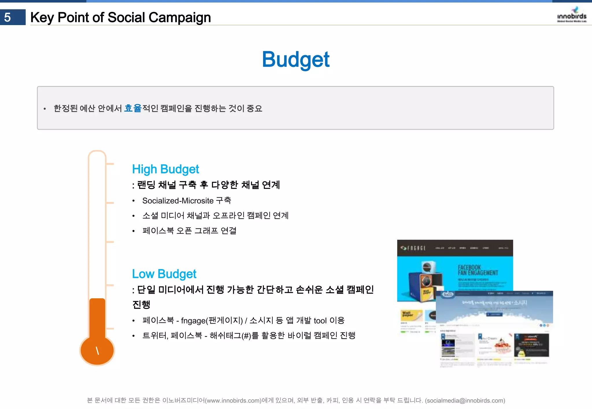 5

Key Point of Social Campaign

Budget
• 한정된 예산 안에서 효율적인 캠페인을 진행하는 것이 중요

High Budget
: 랜딩 채널 구축 후 다양한 채널 연계
• Socialized-Microsite 구축
• 소셜 미디어 채널과 오프라인 캠페인 연계
• 페이스북 오픈 그래프 연결

Low Budget
: 단일 미디어에서 진행 가능한 간단하고 손쉬운 소셜 캠페인 진행
• 페이스북 - fngage(팬게이지) / 소시지 등 앱 개발 tool 이용
• 트위터, 페이스북 - 해쉬태그(#)를 활용한 바이럴 캠페인 진행



본 문서에 대한 모든 권한은 이노버즈미디어(www.innobirds.com)에게 있으며, 외부 반출, 카피, 인용 시 연락을 부탁 드립니다. (socialmedia@innobirds.com)

 