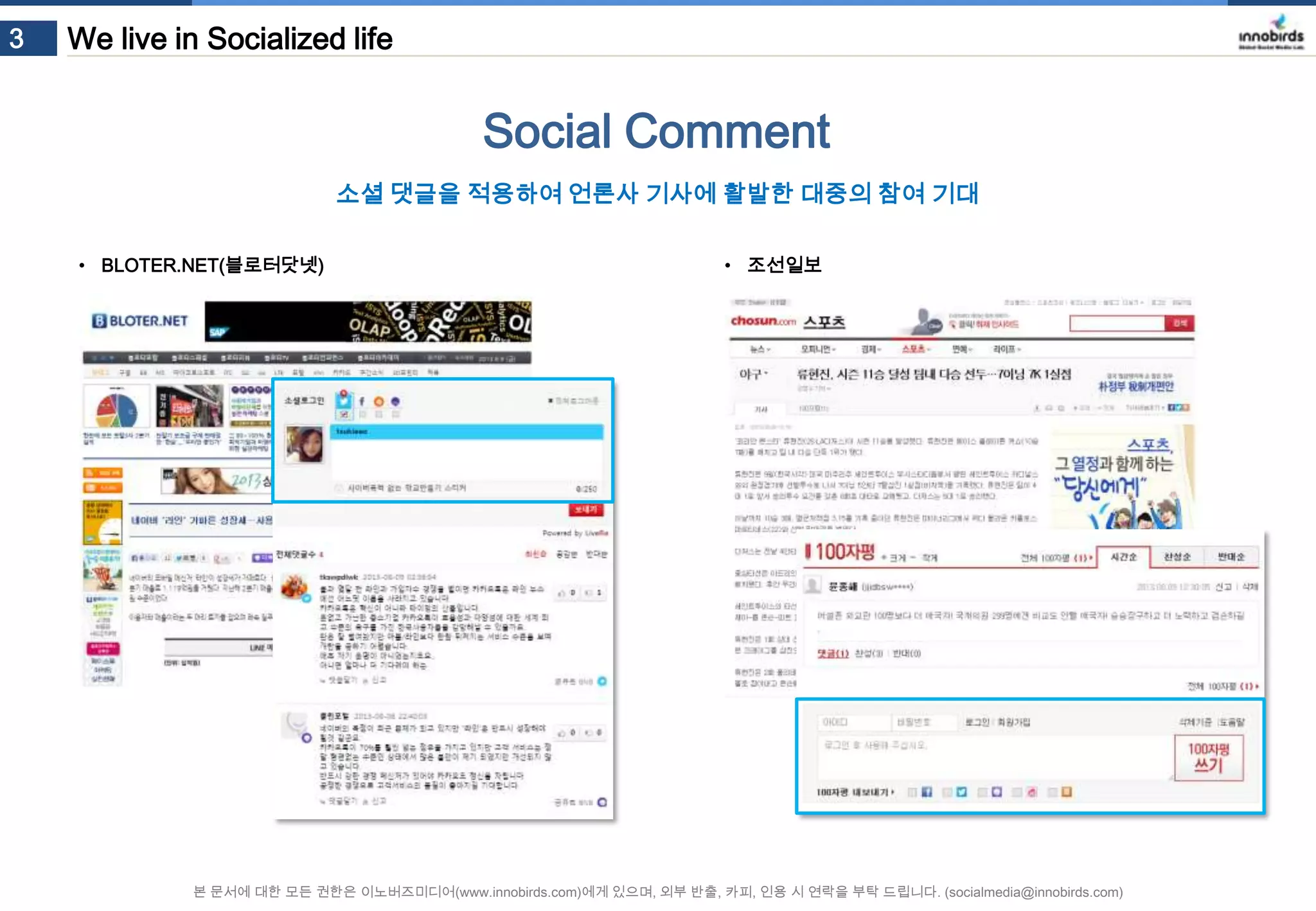 3

We live in Socialized life

Social Comment
소셜 댓글을 적용하여 언론사 기사에 활발한 대중의 참여 기대
• BLOTER.NET(블로터닷넷)

• 조선일보

본 문서에 대한 모든 권한은 이노버즈미디어(www.innobirds.com)에게 있으며, 외부 반출, 카피, 인용 시 연락을 부탁 드립니다. (socialmedia@innobirds.com)

 
