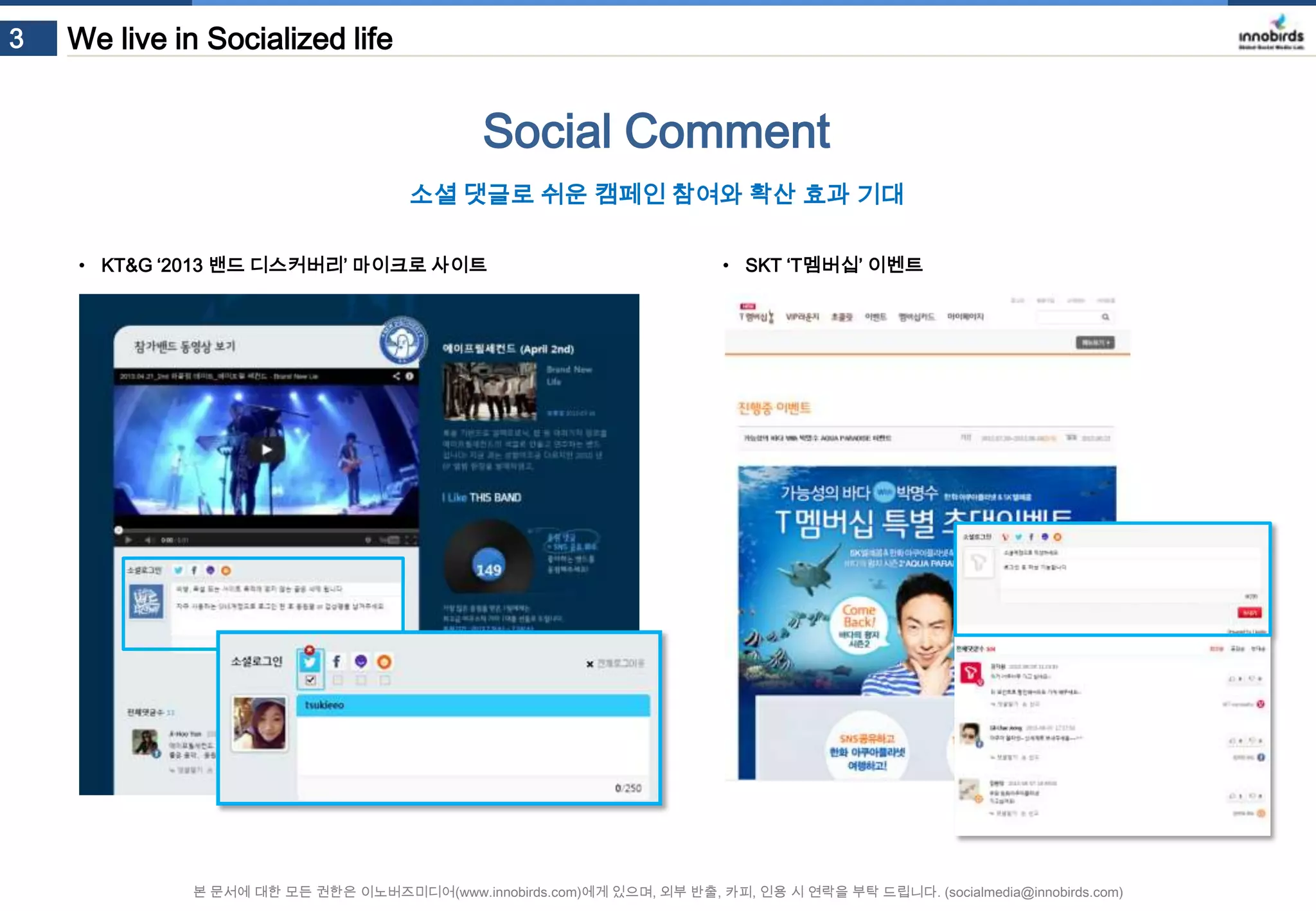 3

We live in Socialized life

Social Comment
소셜 댓글로 쉬운 캠페인 참여와 확산 효과 기대
• KT&G ‘2013 밴드 디스커버리’ 마이크로 사이트

• SKT ‘T멤버십’ 이벤트

본 문서에 대한 모든 권한은 이노버즈미디어(www.innobirds.com)에게 있으며, 외부 반출, 카피, 인용 시 연락을 부탁 드립니다. (socialmedia@innobirds.com)

 