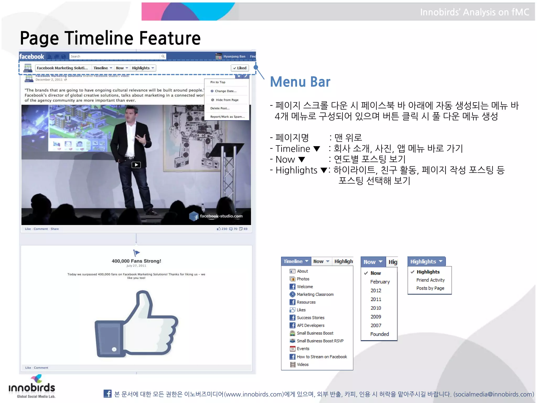 Innobirds’ Analysis on fMC


Page Timeline Feature

                                                  Menu Bar
                                                  - 페이지 스크롤 다운 시 페이스북 바 아래에 자동 생성되는 메뉴 바
                                                    4개 메뉴로 구성되어 있으며 버튼 클릭 시 풀 다운 메뉴 생성

                                                  - 페이지명        : 맨 위로
                                                  - Timeline ▼ : 회사 소개, 사진, 앱 메뉴 바로 가기
                                                  - Now ▼       : 연도별 포스팅 보기
                                                  - Highlights ▼: 하이라이트, 친구 활동, 페이지 작성 포스팅 등
                                                                   포스팅 선택해 보기




          본 문서에 대한 모든 권한은 이노버즈미디어(www.innobirds.com)에게 있으며, 외부 반출, 카피, 인용 시 허락을 맡아주시길 바랍니다. (socialmedia@innobirds.com)
 
