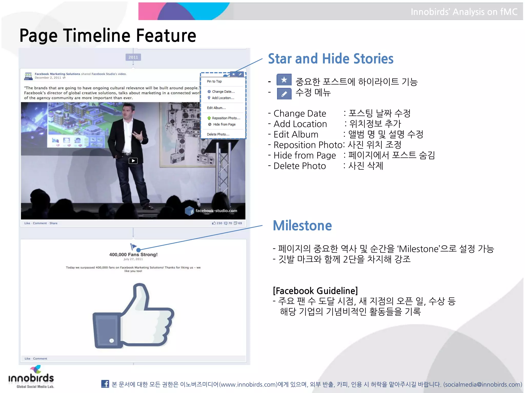 Innobirds’ Analysis on fMC


Page Timeline Feature
                                                   Star and Hide Stories
                                                   -       중요한 포스트에 하이라이트 기능
                                                   -       수정 메뉴

                                                   - Change Date     : 포스팅 날짜 수정
                                                   - Add Location     : 위치정보 추가
                                                   - Edit Album      : 앨범 명 및 설명 수정
                                                   - Reposition Photo: 사진 위치 조정
                                                   - Hide from Page : 페이지에서 포스트 숨김
                                                   - Delete Photo    : 사진 삭제




                                                       Milestone
                                                       - 페이지의 중요한 역사 및 순간을 ‘Milestone’으로 설정 가능
                                                       - 깃발 마크와 함께 2단을 차지해 강조


                                                       [Facebook Guideline]
                                                       - 주요 팬 수 도달 시점, 새 지점의 오픈 일, 수상 등
                                                         해당 기업의 기념비적인 활동들을 기록




          본 문서에 대한 모든 권한은 이노버즈미디어(www.innobirds.com)에게 있으며, 외부 반출, 카피, 인용 시 허락을 맡아주시길 바랍니다. (socialmedia@innobirds.com)
 