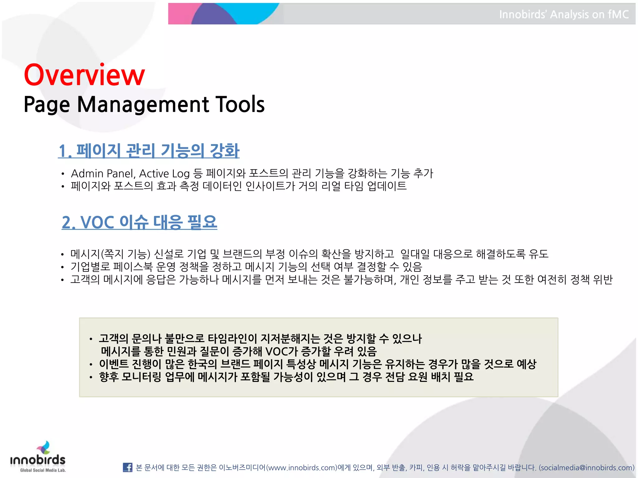 Innobirds’ Analysis on fMC




Overview
Page Management Tools

   1. 페이지 관리 기능의 강화
   • Admin Panel, Active Log 등 페이지와 포스트의 관리 기능을 강화하는 기능 추가
   • 페이지와 포스트의 효과 측정 데이터인 인사이트가 거의 리얼 타임 업데이트


   2. VOC 이슈 대응 필요
  • 메시지(쪽지 기능) 신설로 기업 및 브랜드의 부정 이슈의 확산을 방지하고 일대일 대응으로 해결하도록 유도
  • 기업별로 페이스북 운영 정책을 정하고 메시지 기능의 선택 여부 결정할 수 있음
  • 고객의 메시지에 응답은 가능하나 메시지를 먼저 보내는 것은 불가능하며, 개인 정보를 주고 받는 것 또한 여전히 정책 위반




       • 고객의 문의나 불만으로 타임라인이 지저분해지는 것은 방지할 수 있으나
         메시지를 통한 민원과 질문이 증가해 VOC가 증가할 우려 있음
       • 이벤트 진행이 많은 한국의 브랜드 페이지 특성상 메시지 기능은 유지하는 경우가 많을 것으로 예상
       • 향후 모니터링 업무에 메시지가 포함될 가능성이 있으며 그 경우 전담 요원 배치 필요




              본 문서에 대한 모든 권한은 이노버즈미디어(www.innobirds.com)에게 있으며, 외부 반출, 카피, 인용 시 허락을 맡아주시길 바랍니다. (socialmedia@innobirds.com)
 