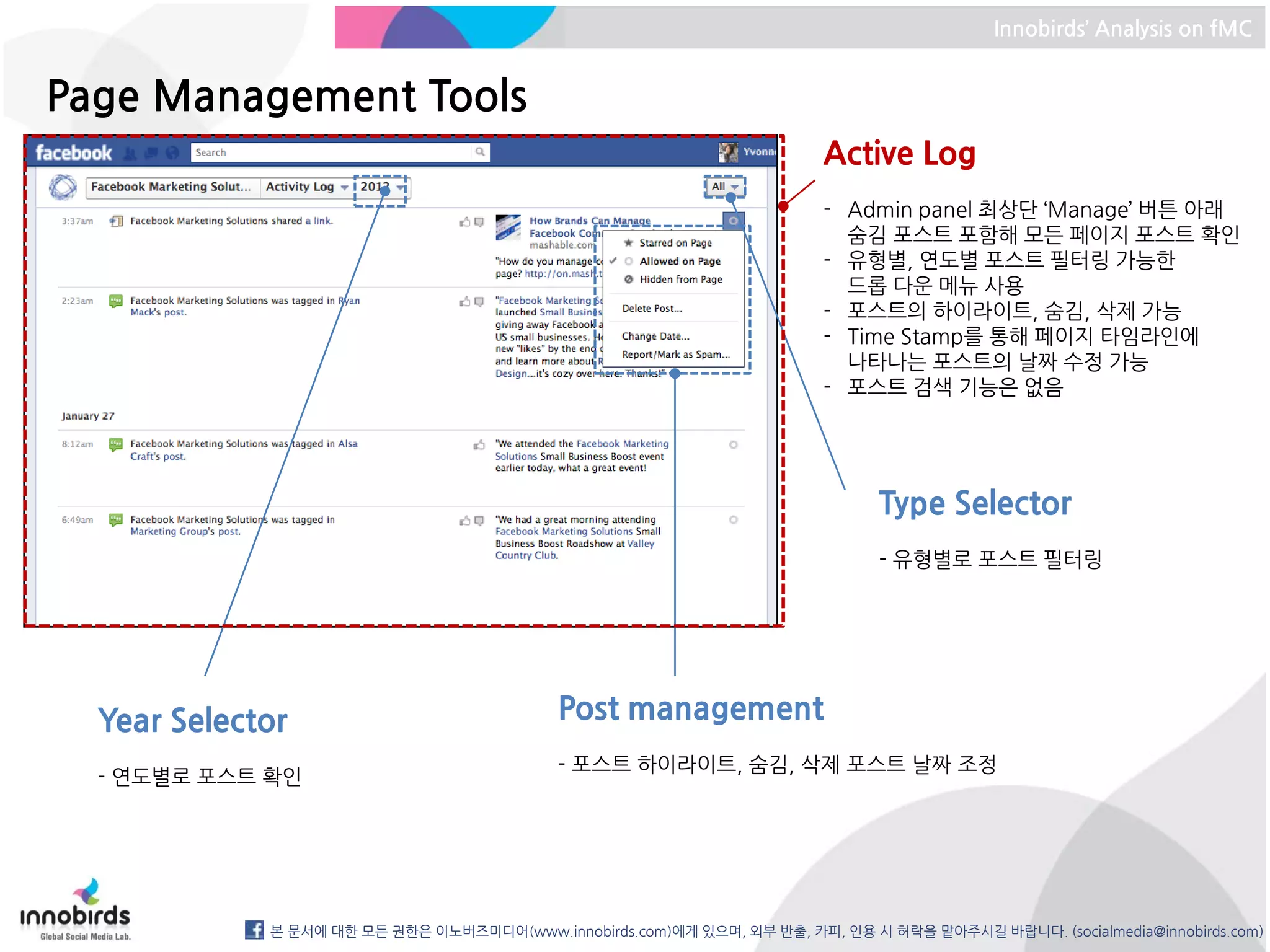 Innobirds’ Analysis on fMC


Page Management Tools
                                                                         Active Log
                                                                         - Admin panel 최상단 ‘Manage’ 버튼 아래
                                                                           숨김 포스트 포함해 모든 페이지 포스트 확인
                                                                         - 유형별, 연도별 포스트 필터링 가능한
                                                                           드롭 다운 메뉴 사용
                                                                         - 포스트의 하이라이트, 숨김, 삭제 가능
                                                                         - Time Stamp를 통해 페이지 타임라인에
                                                                           나타나는 포스트의 날짜 수정 가능
                                                                         - 포스트 검색 기능은 없음




                                                                               Type Selector
                                                                               - 유형별로 포스트 필터링




  Year Selector                             Post management
                                            - 포스트 하이라이트, 숨김, 삭제 포스트 날짜 조정
  - 연도별로 포스트 확인




             본 문서에 대한 모든 권한은 이노버즈미디어(www.innobirds.com)에게 있으며, 외부 반출, 카피, 인용 시 허락을 맡아주시길 바랍니다. (socialmedia@innobirds.com)
 