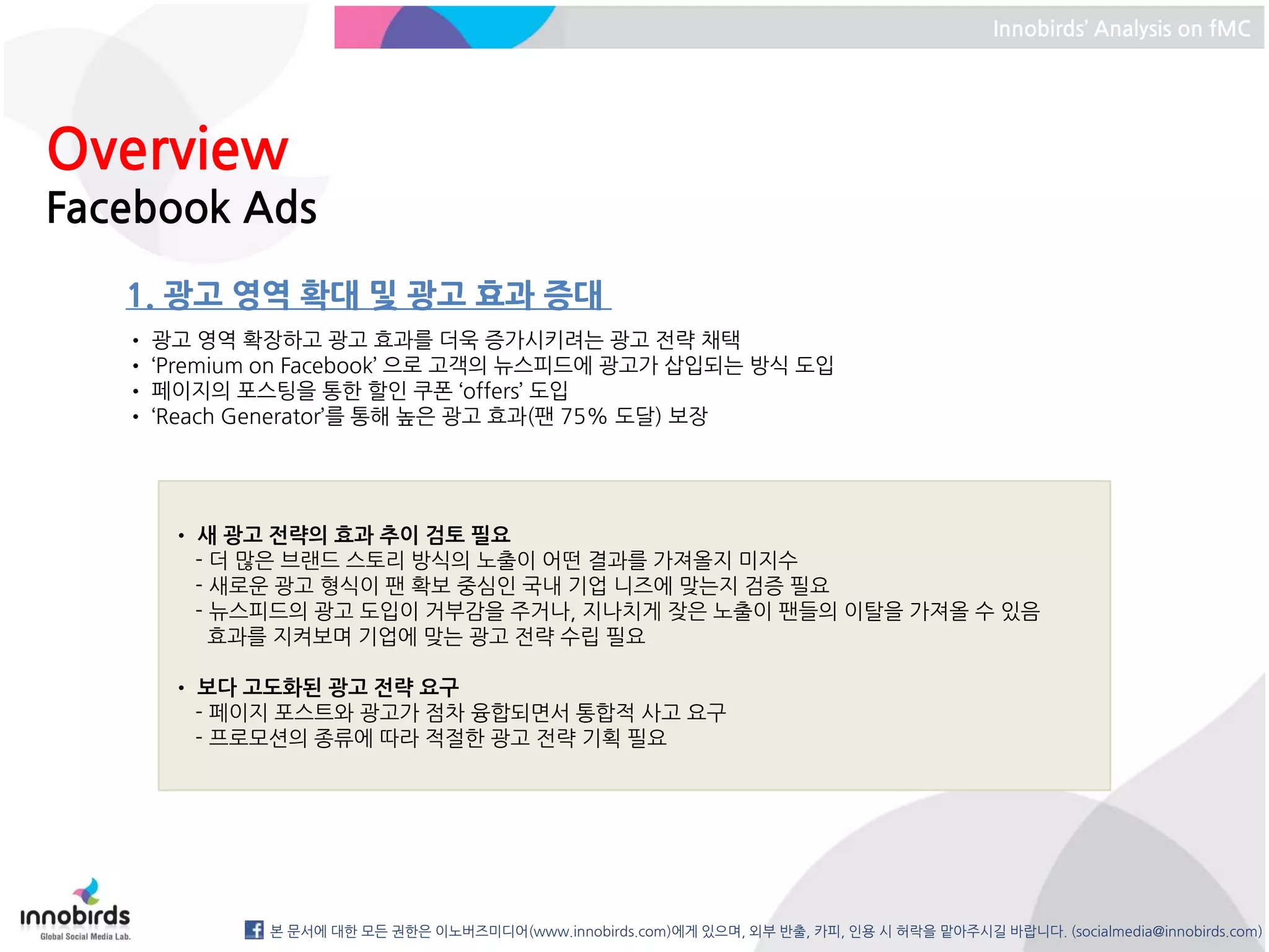 Innobirds’ Analysis on fMC




Overview
Facebook Ads
   1. 광고 영역 확대 및 광고 효과 증대
   • 광고 영역 확장하고 광고 효과를 더욱 증가시키려는 광고 전략 채택
   • ‘Premium on Facebook’ 으로 고객의 뉴스피드에 광고가 삽입되는 방식 도입
   • 페이지의 포스팅을 통한 할인 쿠폰 ‘offers’ 도입
   • ‘Reach Generator’를 통해 높은 광고 효과(팬 75% 도달) 보장




      • 새 광고 전략의 효과 추이 검토 필요
        - 더 많은 브랜드 스토리 방식의 노출이 어떤 결과를 가져올지 미지수
        - 새로운 광고 형식이 팬 확보 중심인 국내 기업 니즈에 맞는지 검증 필요
        - 뉴스피드의 광고 도입이 거부감을 주거나, 지나치게 잦은 노출이 팬들의 이탈을 가져올 수 있음
          효과를 지켜보며 기업에 맞는 광고 전략 수립 필요

      • 보다 고도화된 광고 전략 요구
        - 페이지 포스트와 광고가 점차 융합되면서 통합적 사고 요구
        - 프로모션의 종류에 따라 적절한 광고 전략 기획 필요




             본 문서에 대한 모든 권한은 이노버즈미디어(www.innobirds.com)에게 있으며, 외부 반출, 카피, 인용 시 허락을 맡아주시길 바랍니다. (socialmedia@innobirds.com)
 