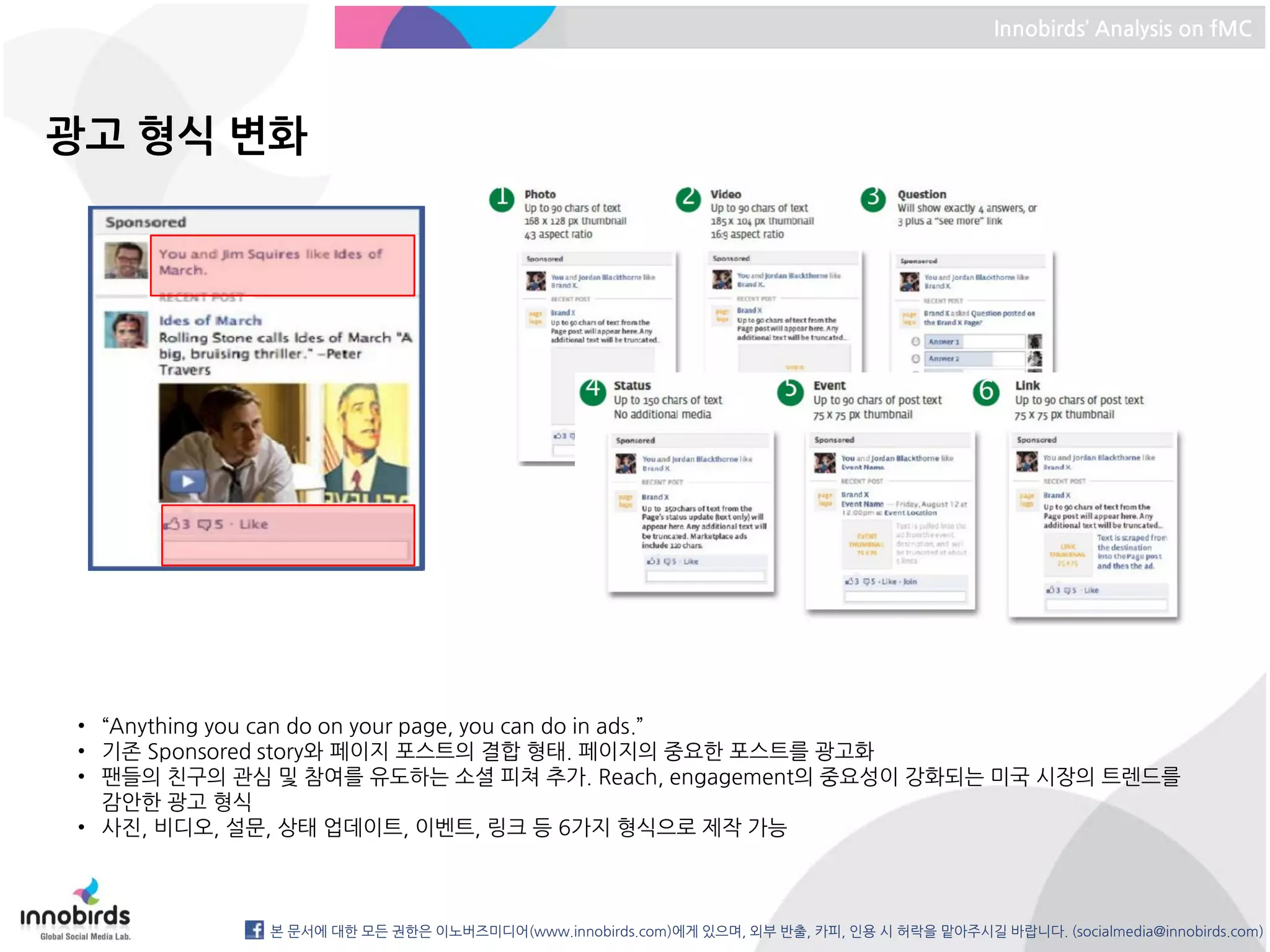 Innobirds’ Analysis on fMC




광고 형식 변화




• “Anything you can do on your page, you can do in ads.”
• 기존 Sponsored story와 페이지 포스트의 결합 형태. 페이지의 중요한 포스트를 광고화
• 팬들의 친구의 관심 및 참여를 유도하는 소셜 피쳐 추가. Reach, engagement의 중요성이 강화되는 미국 시장의 트렌드를
  감안한 광고 형식
• 사진, 비디오, 설문, 상태 업데이트, 이벤트, 링크 등 6가지 형식으로 제작 가능



            본 문서에 대한 모든 권한은 이노버즈미디어(www.innobirds.com)에게 있으며, 외부 반출, 카피, 인용 시 허락을 맡아주시길 바랍니다. (socialmedia@innobirds.com)
 