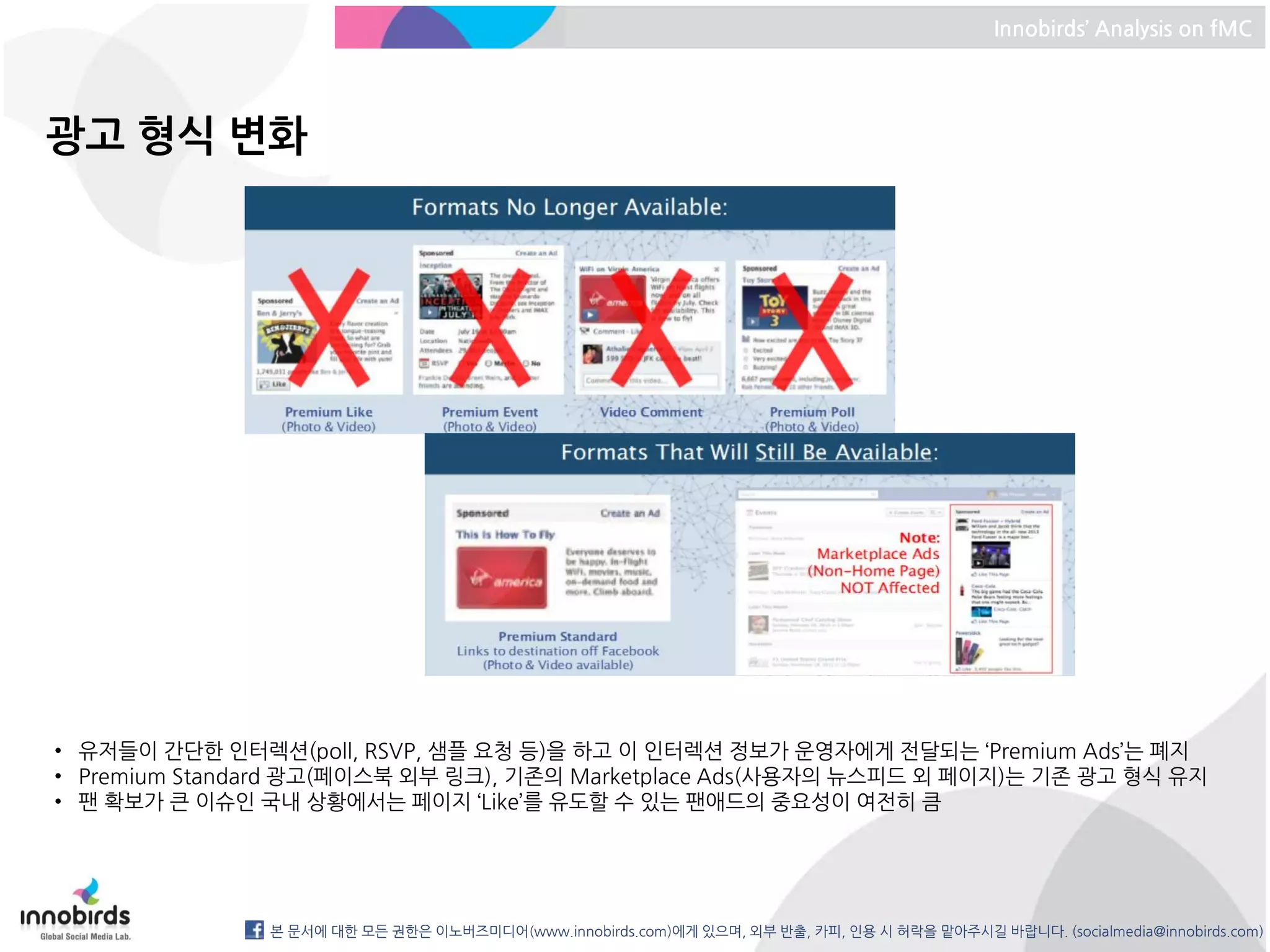 Innobirds’ Analysis on fMC




광고 형식 변화




• 유저들이 간단한 인터렉션(poll, RSVP, 샘플 요청 등)을 하고 이 인터렉션 정보가 운영자에게 전달되는 ‘Premium Ads’는 폐지
• Premium Standard 광고(페이스북 외부 링크), 기존의 Marketplace Ads(사용자의 뉴스피드 외 페이지)는 기존 광고 형식 유지
• 팬 확보가 큰 이슈인 국내 상황에서는 페이지 ‘Like’를 유도할 수 있는 팬애드의 중요성이 여전히 큼




               본 문서에 대한 모든 권한은 이노버즈미디어(www.innobirds.com)에게 있으며, 외부 반출, 카피, 인용 시 허락을 맡아주시길 바랍니다. (socialmedia@innobirds.com)
 
