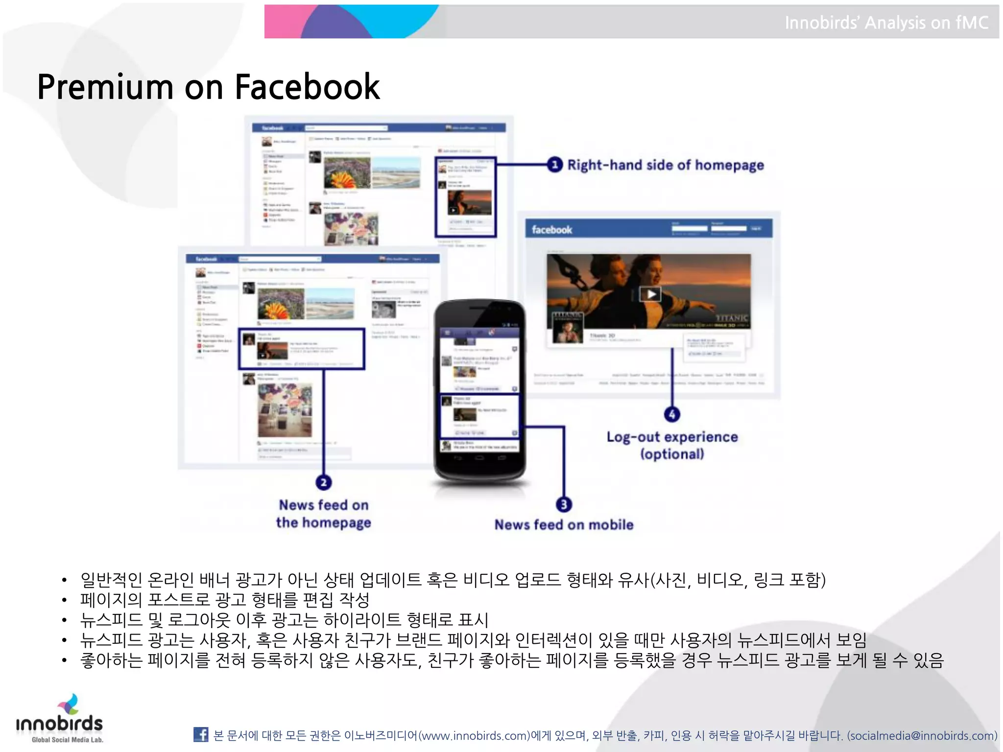 Innobirds’ Analysis on fMC



Premium on Facebook




 •   일반적인 온라인 배너 광고가 아닌 상태 업데이트 혹은 비디오 업로드 형태와 유사(사진, 비디오, 링크 포함)
 •   페이지의 포스트로 광고 형태를 편집 작성
 •   뉴스피드 및 로그아웃 이후 광고는 하이라이트 형태로 표시
 •   뉴스피드 광고는 사용자, 혹은 사용자 친구가 브랜드 페이지와 인터렉션이 있을 때만 사용자의 뉴스피드에서 보임
 •   좋아하는 페이지를 전혀 등록하지 않은 사용자도, 친구가 좋아하는 페이지를 등록했을 경우 뉴스피드 광고를 보게 될 수 있음



               본 문서에 대한 모든 권한은 이노버즈미디어(www.innobirds.com)에게 있으며, 외부 반출, 카피, 인용 시 허락을 맡아주시길 바랍니다. (socialmedia@innobirds.com)
 